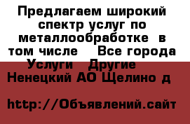 Предлагаем широкий спектр услуг по металлообработке, в том числе: - Все города Услуги » Другие   . Ненецкий АО,Щелино д.